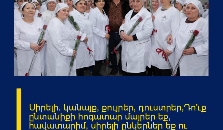 Սիրելի´ կանայք, քույրեր, դուստրեր,Դո՛ւք ընտանիքի հոգատար մայրեր եք, հավատարիմ, սիրելի ընկերներ եք ու արժանի եք լավագույնին։ Մենք հավերժ խոնարհվում ենք ձեր առաջ։